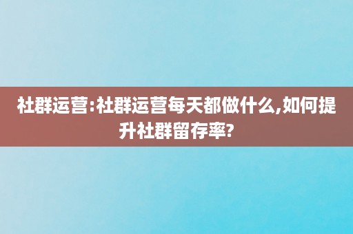 社群运营:社群运营每天都做什么,如何提升社群留存率?