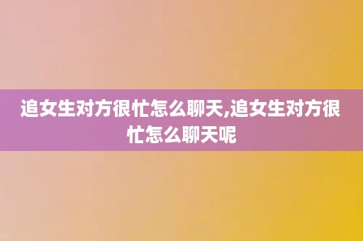 追女生对方很忙怎么聊天,追女生对方很忙怎么聊天呢
