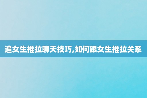 追女生推拉聊天技巧,如何跟女生推拉关系