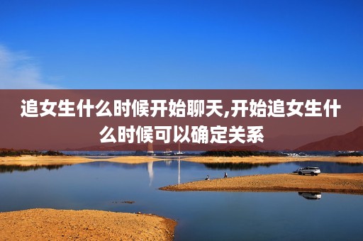 追女生什么时候开始聊天,开始追女生什么时候可以确定关系