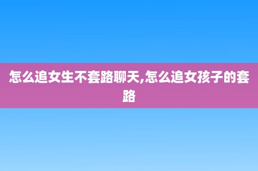 怎么追女生不套路聊天,怎么追女孩子的套路