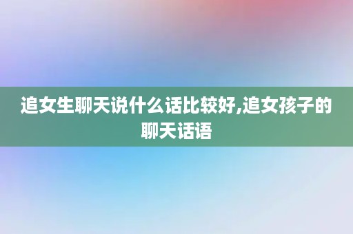 追女生聊天说什么话比较好,追女孩子的聊天话语
