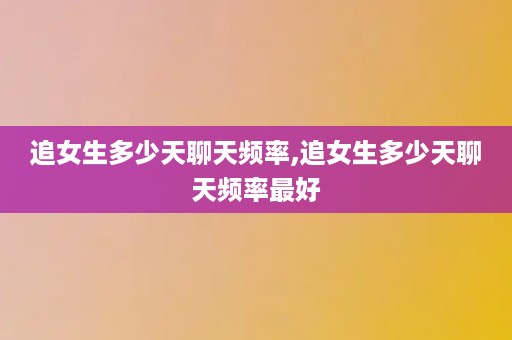 追女生多少天聊天频率,追女生多少天聊天频率最好