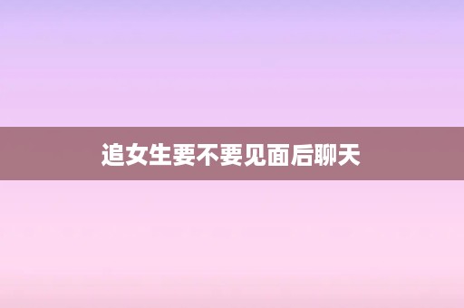 追女生要不要见面后聊天