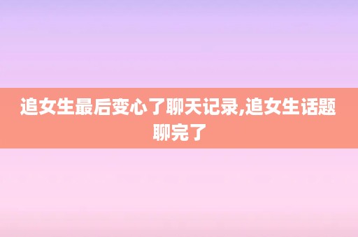 追女生最后变心了聊天记录,追女生话题聊完了