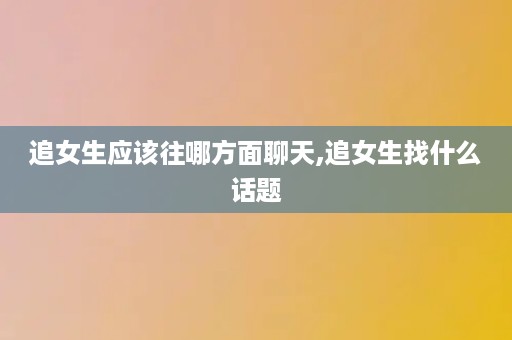 追女生应该往哪方面聊天,追女生找什么话题